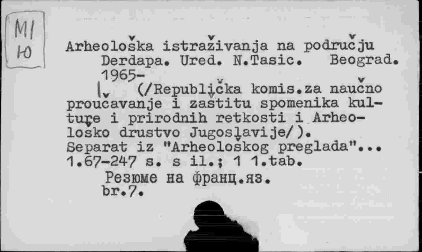 ﻿Ml i-o
Arheoloska istrazivanja na podrucju Derdapa. Ured. N.Tasic. Beograd 1965-(v (/Republ|cka komis.za naucno proucavanje і zastitu spomenika kul-tuçe і prirodnih. retkosti і Arheo-losko drustvo Jugos|avije/). Separat iz ’’Arheoloskog preglada”... 1.67-247 s. s il.j 1 l.tab. Резюме на франц.яз.
br.7*